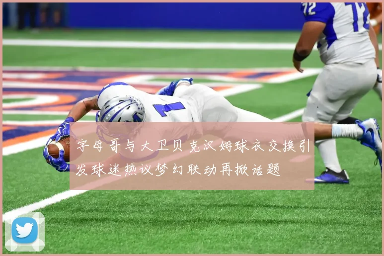 字母哥与大卫贝克汉姆球衣交换引发球迷热议梦幻联动再掀话题