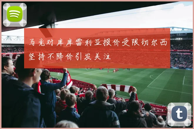 马竞对库库雷利亚报价受限切尔西坚持不降价引发关注