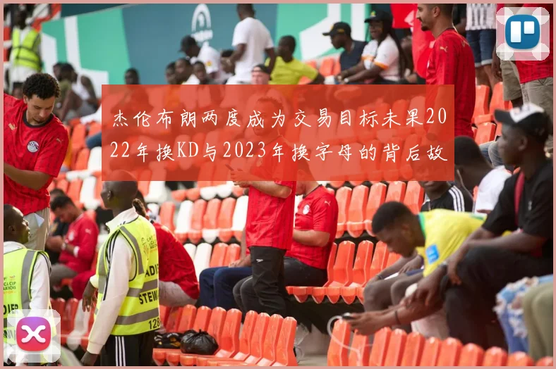 杰伦布朗两度成为交易目标未果2022年换KD与2023年换字母的背后故事