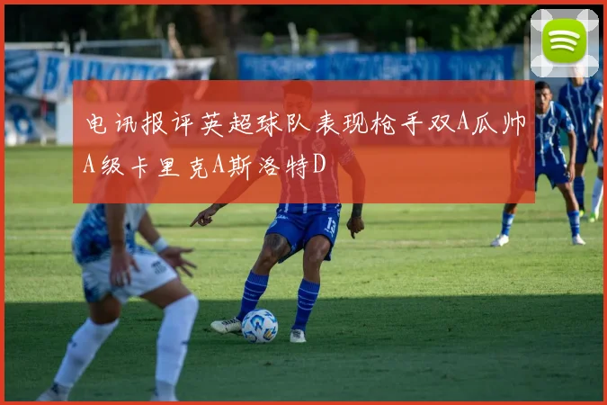 电讯报评英超球队表现枪手双A瓜帅A级卡里克A斯洛特D