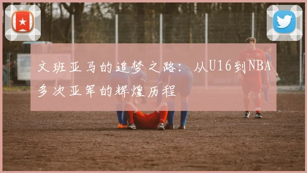 文班亚马的追梦之路：从U16到NBA多次亚军的辉煌历程