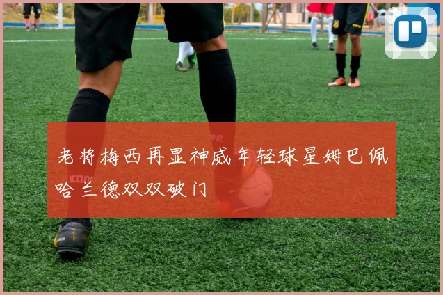 老将梅西再显神威年轻球星姆巴佩哈兰德双双破门