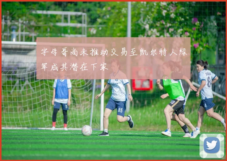 字母哥尚未推动交易至凯尔特人绿军成其潜在下家