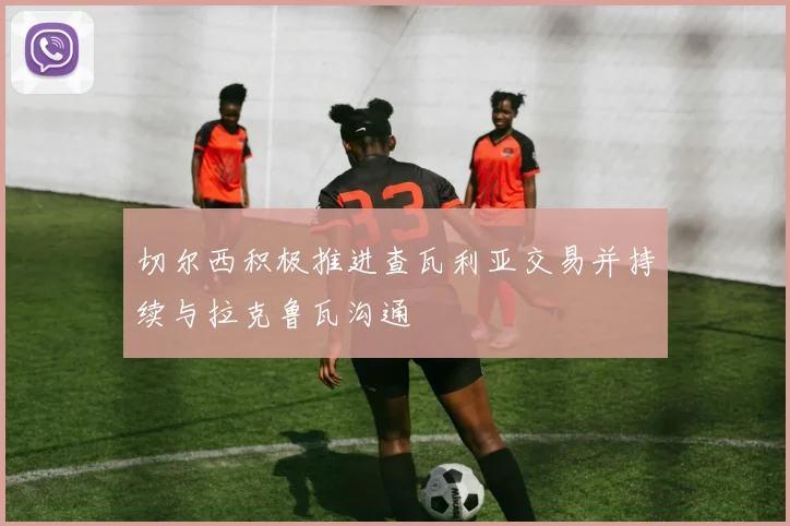 切尔西积极推进查瓦利亚交易并持续与拉克鲁瓦沟通