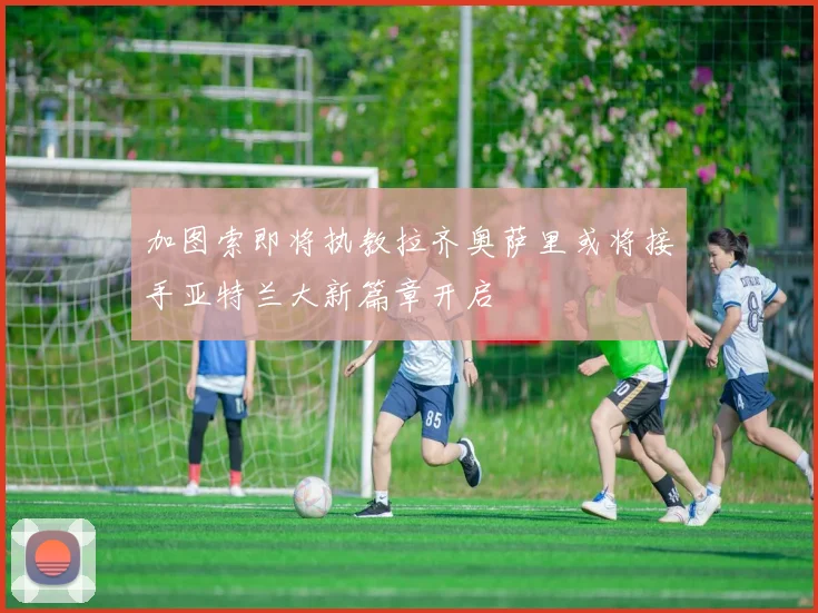 加图索即将执教拉齐奥萨里或将接手亚特兰大新篇章开启