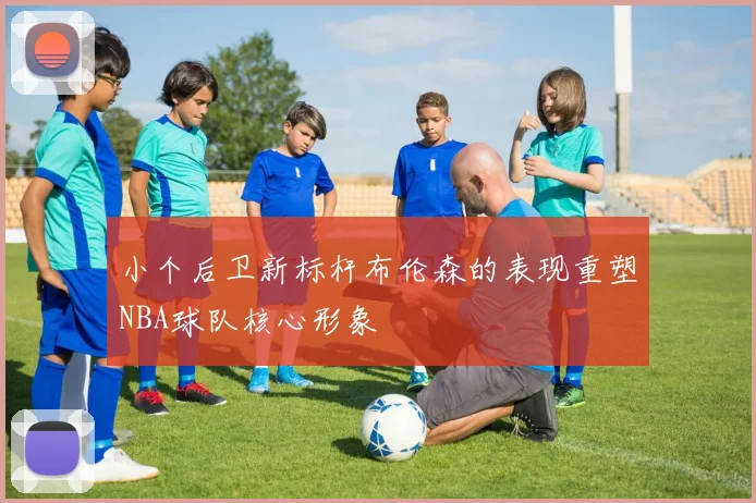小个后卫新标杆布伦森的表现重塑NBA球队核心形象