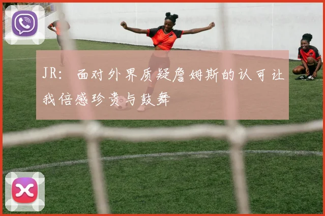 JR：面对外界质疑詹姆斯的认可让我倍感珍贵与鼓舞